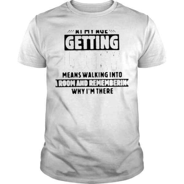 At my age getting lucky means walking into a room and remembering why im there shirt