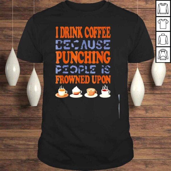 I drink coffee because punching people is frowned upon shirt