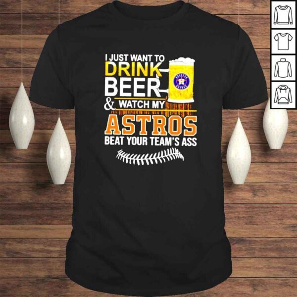 I just want to drink beer and watch my Astros beat your teams ass shirt