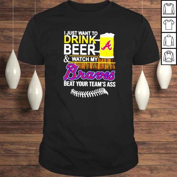 I just want to drink beer and watch my Braves beat your teams ass shirt