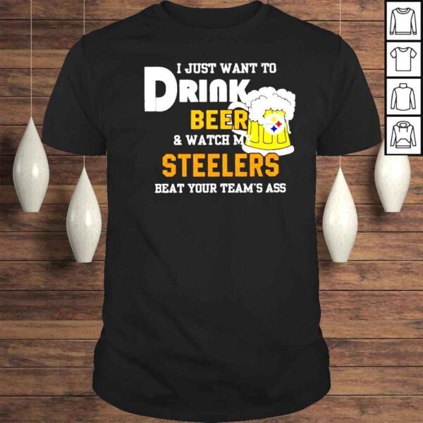 I just want to drink beer and watch my Steelers beat your teams ass shirt