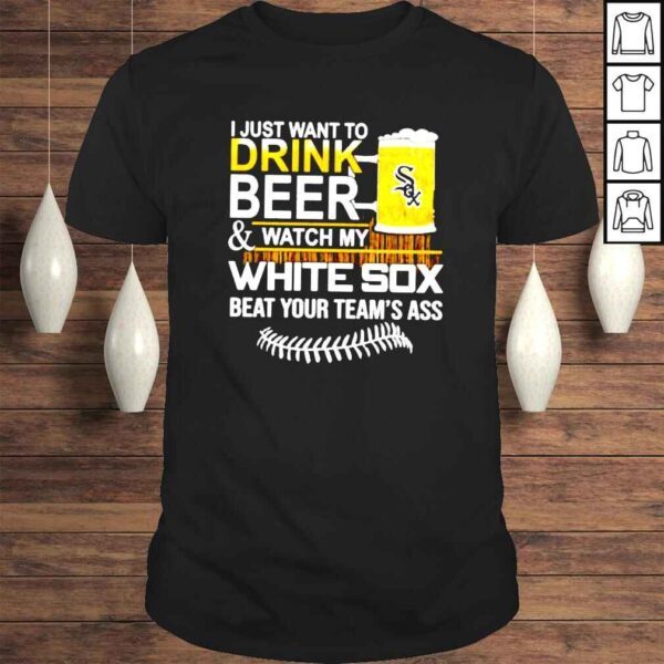 I just want to drink beer and watch my White Sox beat your teams ass shirt