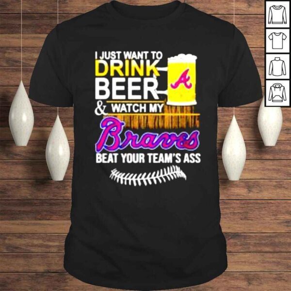 I just want to drink beer & watch my Braves beat your teams ass shirt