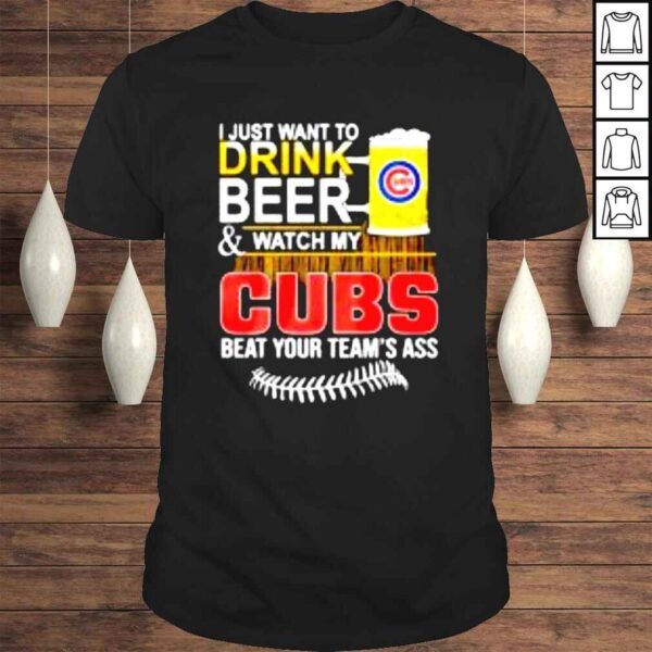 I just want to drink beer & watch my Cubs beat your teams ass shirt