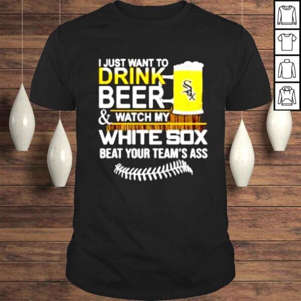 I just want to drink beer & watch my White Sox beat your teams ass shirt