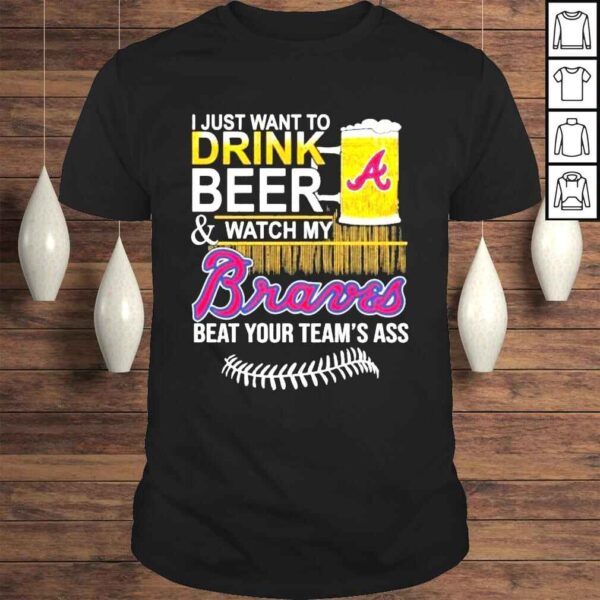 I just want to drink beer watch my braves beat your teams ass shirt