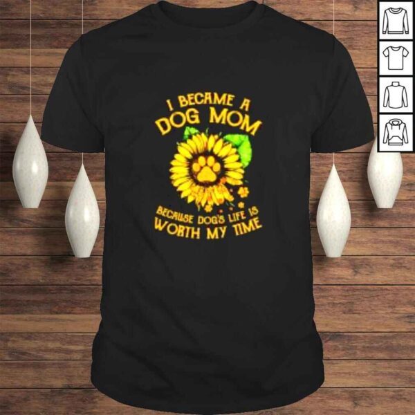 Sunflower I became a dog Mom because dogs life worth my time shirt