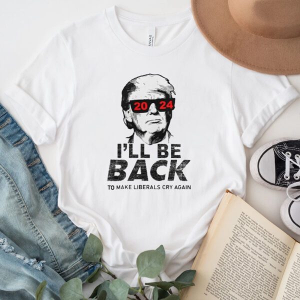 Trump 2024 I’ll Be Back To Make Liberals Cry Again Shirt