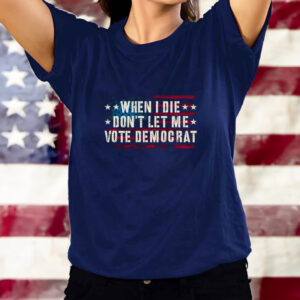 WHEN I DIE DON'T LET ME VOTE DEMOCRAT TEE SHIRT