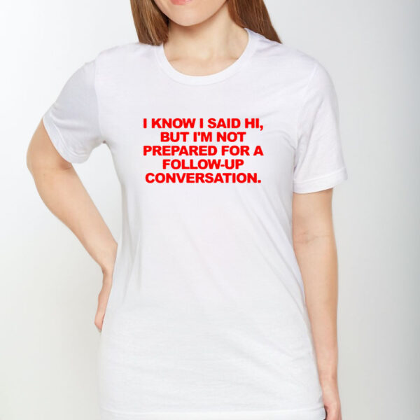 I Know I Said Hi But I’m Not Prepared For A Follow-Up Conversation T-Shirt