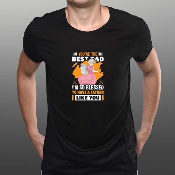 You’re The Bestad I’m So Blessed To Have A Father Like You Have A Father To Have Happy Father’s Day T-Shirt3